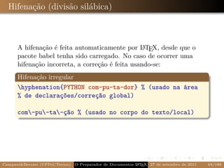 Hifenação (divisão silábica)



      A hifenação é feita automaticamente por L TEX, desde que o
                                                  A
      pacote babel tenha sido carregado. No caso de ocorrer uma
      hifenação incorreta, a correção é feita usando-se:
      Hifenação irregular
      hyphenation{PYTHON com-pu-ta-dor} % (usado na área
      % de declarações/correção global)

      com-pu-ta-ção % (usado no corpo do texto/local)




Campani&Beccari (UFPel/Torino)   O Preparador de Documentos L T X 27 de setembro de 2011
                                                            A E                            64/188
 