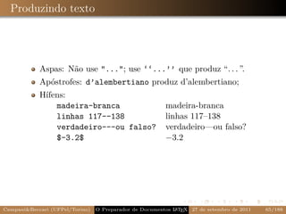 Produzindo texto




            Aspas: Não use "..."; use ‘‘...’’ que produz “. . . ”.
            Apóstrofes: d’alembertiano produz d’alembertiano;
            Hífens:
                madeira-branca                           madeira-branca
                linhas 117--138                          linhas 117–138
                verdadeiro---ou falso?                   verdadeiro—ou falso?
                $-3.2$                                   −3.2




Campani&Beccari (UFPel/Torino)                              A E
                                 O Preparador de Documentos L T X 27 de setembro de 2011   65/188
 