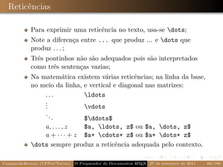 Reticências

            Para exprimir uma reticência no texto, usa-se dots;
            Note a diferença entre ... que produz ... e dots que
            produz . . . ;
            Três pontinhos não são adequados pois são interpretados
            como três sentenças vazias;
            Na matemática existem várias reticências; na linha da base,
            no meio da linha, e vertical e diagonal nas matrizes:
                ...           ldots
                .
                .
                .             vdots
                ..
                   .          $ddots$
                a, . . . , z  $a, ldots, z$ ou $a, dots, z$
                a + · · · + z $a+ cdots+ z$ ou $a+ dots+ z$
            dots sempre produz a reticência adequada pelo contexto.

Campani&Beccari (UFPel/Torino)                              A E
                                 O Preparador de Documentos L T X 27 de setembro de 2011   66/188
 