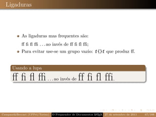 Ligaduras



            As ligaduras mas frequentes são:
            ﬀ ﬁ ﬂ ﬃ . . . ao invés de ff fi fl ffi;
            Para evitar use-se um grupo vazio: f{}f que produz ff.


      Usando a lupa

      ﬀ ﬁ ﬂ ﬃ . . . ao invés de ff fi fl ffi.


Campani&Beccari (UFPel/Torino)                              A E
                                 O Preparador de Documentos L T X 27 de setembro de 2011   67/188
 