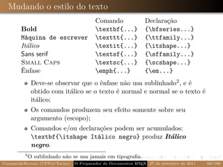 Mudando o estilo do texto
                                          Comando               Declaração
        Bold                              textbf{...}          {bfseries...}
        Máquina de escrever               texttt{...}          {ttfamily...}
        Itálico                           textit{...}          {itshape...}
        Sans serif                        textsf{...}          {sffamily...}
        Small Caps                        textsc{...}          {scshape...}
        Ênfase                            emph{...}            {em...}
              Deve-se observar que o ênfase não usa sublinhado2 , e é
              obtido com itálico se o texto é normal e normal se o texto é
              itálico;
              Os comandos produzem seu efeito somente sobre seu
              argumento (escopo);
              Comandos e/ou declarações podem ser acumulados:
              textbf{itshape Itálico negro} produz Itálico
              negro.
         2
             O sublinhado não se usa jamais em tipograﬁa.
Campani&Beccari (UFPel/Torino)                              A E
                                 O Preparador de Documentos L T X 27 de setembro de 2011   68/188
 