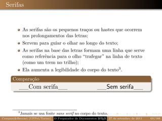 Serifas


              As serifas são os pequenos traços ou hastes que ocorrem
              nos prolongamentos das letras;
              Servem para guiar o olhar ao longo do texto;
              As serifas na base das letras formam uma linha que serve
              como referência para o olho “trafegar” na linha de texto
              (como um trem no trilho);
              Ela aumenta a legibilidade do corpo do texto3 .
      Comparação
          __Com serifa__                                   __Sem serifa__


         3
             Jamais se usa fonte sans serif no corpo do texto.
Campani&Beccari (UFPel/Torino)   O Preparador de Documentos L T X 27 de setembro de 2011
                                                            A E                            69/188
 
