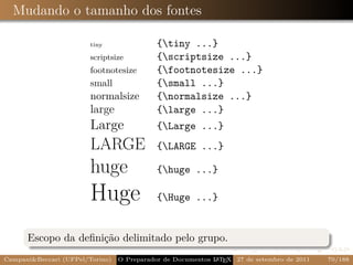 Mudando o tamanho dos fontes

                        tiny                {tiny ...}
                        scriptsize          {scriptsize ...}
                        footnotesize        {footnotesize ...}
                        small               {small ...}
                        normalsize          {normalsize ...}
                        large               {large ...}
                        Large               {Large ...}
                        LARGE               {LARGE ...}

                        huge                {huge ...}

                        Huge                {Huge ...}


      Escopo da deﬁnição delimitado pelo grupo.
Campani&Beccari (UFPel/Torino)                              A E
                                 O Preparador de Documentos L T X 27 de setembro de 2011   70/188
 