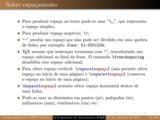 Sobre espaçamento

            Para produzir espaço no texto pode-se usar “␣”, que representa
            o espaço simples;
            Para produzir espaço negativo: !;
            “~” produz um espaço que não pode ser dividido em uma quebra
            de linha; por exemplo: fone: 51~5551234;
            TEX assume que sentenças terminam com “.”, introduzindo um
            espaço adicional ao ﬁnal da frase. O comando frenchspacing
            desabilita este espaço adicional;
            Para obter espaço vertical: vspace{espaço} (não permite obter
            espaço no início de uma página) e vspace*{espaço} (conserva
            o espaço no início de uma página);
            hspace{espaço} permite obter espaço horizontal dentro de
            uma linha;
            Pode-se usar as dimensões em pontos (pt), polegadas (in),
            milímetros (mm), centímetros (cm) etc.


Campani&Beccari (UFPel/Torino)                              A E
                                 O Preparador de Documentos L T X 27 de setembro de 2011   72/188
 