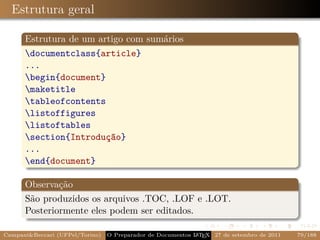 Estrutura geral

      Estrutura de um artigo com sumários
      documentclass{article}
      ...
      begin{document}
      maketitle
      tableofcontents
      listoffigures
      listoftables
      section{Introdução}
      ...
      end{document}

      Observação
      São produzidos os arquivos .TOC, .LOF e .LOT.
      Posteriormente eles podem ser editados.

Campani&Beccari (UFPel/Torino)                              A E
                                 O Preparador de Documentos L T X 27 de setembro de 2011   79/188
 
