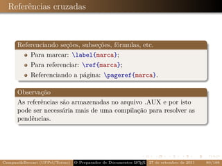 Referências cruzadas



      Referenciando seções, subseções, fórmulas, etc.
          Para marcar: label{marca};
            Para referenciar: ref{marca};
            Referenciando a página: pageref{marca}.

      Observação
      As referências são armazenadas no arquivo .AUX e por isto
      pode ser necessária mais de uma compilação para resolver as
      pendências.




Campani&Beccari (UFPel/Torino)   O Preparador de Documentos L T X 27 de setembro de 2011
                                                            A E                            80/188
 