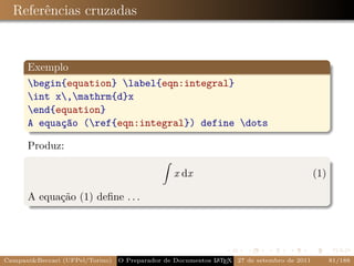 Referências cruzadas


      Exemplo
      begin{equation} label{eqn:integral}
      int x,mathrm{d}x
      end{equation}
      A equação (ref{eqn:integral}) define dots

      Produz:

                                                x dx                                       (1)

      A equação (1) deﬁne . . .




Campani&Beccari (UFPel/Torino)   O Preparador de Documentos L T X 27 de setembro de 2011
                                                            A E                                  81/188
 