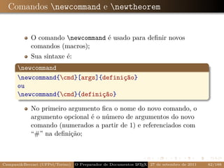 Comandos newcommand e newtheorem


            O comando newcommand é usado para deﬁnir novos
            comandos (macros);
            Sua sintaxe é:
      newcommand
      newcommand{cmd}[args]{definição}
      ou
      newcommand{cmd}{definição}

            No primeiro argumento ﬁca o nome do novo comando, o
            argumento opcional é o número de argumentos do novo
            comando (numerados a partir de 1) e referenciados com
            “#” na deﬁnição;



Campani&Beccari (UFPel/Torino)   O Preparador de Documentos L T X 27 de setembro de 2011
                                                            A E                            82/188
 