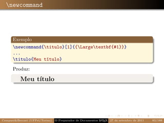 newcommand




      Exemplo
      newcommand{titulo}[1]{{Largetextbf{#1}}}
      ...
      titulo{Meu título}

      Produz:

           Meu título




Campani&Beccari (UFPel/Torino)                              A E
                                 O Preparador de Documentos L T X 27 de setembro de 2011   83/188
 