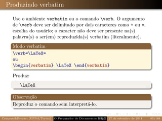 Produzindo verbatim

      Use o ambiente verbatim ou o comando verb. O argumento
      de verb deve ser delimitado por dois caracteres como + ou =,
      escolha do usuário; o caracter não deve ser presente na(s)
      palavra(s) a ser(em) reproduzida(s) verbatim (literalmente).
      Modo verbatim
      verb=LaTeX=
      ou
      begin{verbatim} LaTeX end{verbatim}

      Produz:
           LaTeX

      Observação
      Reproduz o comando sem interpretá-lo.

Campani&Beccari (UFPel/Torino)                              A E
                                 O Preparador de Documentos L T X 27 de setembro de 2011   85/188
 