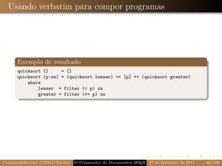 Usando verbatim para compor programas




      Exemplo de resultado
      quicksort []     = []
      quicksort (p:xs) = (quicksort lesser) ++ [p] ++ (quicksort greater)
          where
              lesser = filter (< p) xs
              greater = filter (>= p) xs




Campani&Beccari (UFPel/Torino)   O Preparador de Documentos L T X 27 de setembro de 2011
                                                            A E                            86/188
 