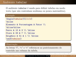 Ambiente tabular
      O ambiente tabular é usado para deﬁnir tabelas em modo
      texto (que não contenham nenhuma ou pouca matemática).
      Exemplo
      begin{tabular}{l|c|r}
      hline
      Elemento & Porcentagem & Fator 
      hlinehline
      Ferro & 10 & 3  hline
      Cloro & 33 & 7  hline
      Oxigênio & 51 & 1  hline
      end{tabular}

      Observação
      As letras “l”, “c” e “r” referem-se ao posicionamento do
      conteúdo nas colunas da tabela.

Campani&Beccari (UFPel/Torino)                              A E
                                 O Preparador de Documentos L T X 27 de setembro de 2011   87/188
 
