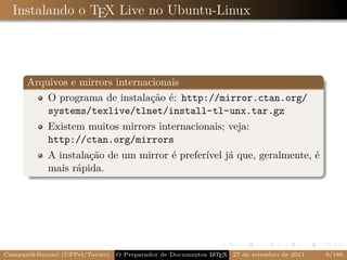 Instalando o TEX Live no Ubuntu-Linux




      Arquivos e mirrors internacionais
          O programa de instalação é: http://mirror.ctan.org/
          systems/texlive/tlnet/install-tl-unx.tar.gz
            Existem muitos mirrors internacionais; veja:
            http://ctan.org/mirrors
            A instalação de um mirror é preferível já que, geralmente, é
            mais rápida.




Campani&Beccari (UFPel/Torino)                              A E
                                 O Preparador de Documentos L T X 27 de setembro de 2011   9/188
 