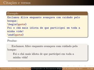 Citações e versos

      Exemplo
      Exclamou Alice enquanto avançava com cuidado pelo
      bosque:
      begin{quote}
      Foi o chá mais idiota de que participei em toda a
      minha vida!
      end{quote}

      Produz:
         Exclamou Alice enquanto avançava com cuidado pelo
      bosque:
            Foi o chá mais idiota de que participei em toda a
            minha vida!


Campani&Beccari (UFPel/Torino)                              A E
                                 O Preparador de Documentos L T X 27 de setembro de 2011   91/188
 