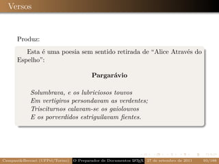 Versos


      Produz:
         Esta é uma poesia sem sentido retirada de “Alice Através do
      Espelho”:

                                         Pargarávio

            Solumbrava, e os lubriciosos touvos
            Em vertigiros persondavam as verdentes;
            Trisciturnos calavam-se os gaiolouvos
            E os porverdidos estriguilavam ﬁentes.




Campani&Beccari (UFPel/Torino)   O Preparador de Documentos L T X 27 de setembro de 2011
                                                            A E                            93/188
 