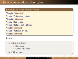 Itens, enumerados e descrições

      Exemplo de itens com marcador
      begin{itemize}
      item Primeiro item;
      begin{itemize}
      item Sub-item;
      item Outro sub-item;
      end{itemize}
      item Último item.
      end{itemize}

      Produz:
            Primeiro item;
                  Sub-item;
                  Outro sub-item;
            Último item.

Campani&Beccari (UFPel/Torino)                              A E
                                 O Preparador de Documentos L T X 27 de setembro de 2011   94/188
 