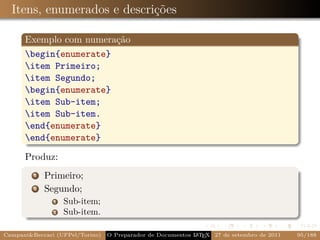 Itens, enumerados e descrições

      Exemplo com numeração
      begin{enumerate}
      item Primeiro;
      item Segundo;
      begin{enumerate}
      item Sub-item;
      item Sub-item.
      end{enumerate}
      end{enumerate}

      Produz:
         1   Primeiro;
         2   Segundo;
               1   Sub-item;
               2   Sub-item.

Campani&Beccari (UFPel/Torino)   O Preparador de Documentos L T X 27 de setembro de 2011
                                                            A E                            95/188
 