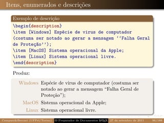 Itens, enumerados e descrições

      Exemplo de descrição
      begin{description}
      item [Windows] Espécie de virus de computador
      (costuma ser notado ao gerar a mensagem ‘‘Falha Geral
      de Proteção’’);
      item [MacOS] Sistema operacional da Apple;
      item [Linux] Sistema operacional livre.
      end{description}

      Produz:
          Windows Espécie de virus de computador (costuma ser
                  notado ao gerar a mensagem “Falha Geral de
                  Proteção”);
            MacOS Sistema operacional da Apple;
              Linux Sistema operacional livre.
Campani&Beccari (UFPel/Torino)   O Preparador de Documentos L T X 27 de setembro de 2011
                                                            A E                            96/188
 
