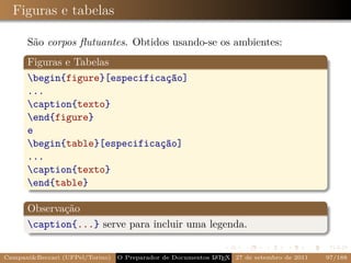 Figuras e tabelas

      São corpos ﬂutuantes. Obtidos usando-se os ambientes:
      Figuras e Tabelas
      begin{figure}[especificação]
      ...
      caption{texto}
      end{figure}
      e
      begin{table}[especificação]
      ...
      caption{texto}
      end{table}

      Observação
      caption{...} serve para incluir uma legenda.


Campani&Beccari (UFPel/Torino)                              A E
                                 O Preparador de Documentos L T X 27 de setembro de 2011   97/188
 