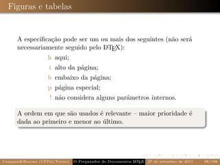 Figuras e tabelas


      A especiﬁcação pode ser um ou mais dos seguintes (não será
                                   A
      necessariamente seguido pelo L TEX):
                    h aqui;
                    t alto da página;
                    b embaixo da página;
                    p página especial;
                     ! não considera alguns parâmetros internos.

      A ordem em que são usados é relevante – maior prioridade é
      dada ao primeiro e menor ao último.




Campani&Beccari (UFPel/Torino)                              A E
                                 O Preparador de Documentos L T X 27 de setembro de 2011   98/188
 