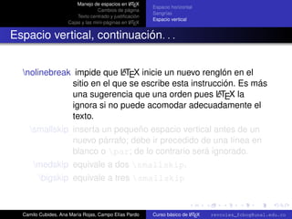 A
                         Manejo de espacios en L TEX
                                                         Espacio horizontal
                                   Cambios de página
                                                         Sangrías
                         Texto centrado y justiﬁcación
                                                         Espacio vertical
                                                  A
                     Cajas y las mini-páginas en L TEX


Espacio vertical, continuación. . .


                            A
  nolinebreak impide que LTEX inicie un nuevo renglón en el
              sitio en el que se escribe esta instrucción. Es más
                                                     A
              una sugerencia que una orden pues LTEX la
              ignora si no puede acomodar adecuadamente el
              texto.
     smallskip inserta un pequeño espacio vertical antes de un
                nuevo párrafo; debe ir precedido de una línea en
                blanco o par; de lo contrario será ignorado.
      medskip equivale a dos smallskip.
        bigskip equivale a tres smallskip
                                                                                                   university-logo



  Camilo Cubides, Ana María Rojas, Campo Elías Pardo                     A
                                                         Curso básico de L TEX   revcoles_fcbog@unal.edu.co
 