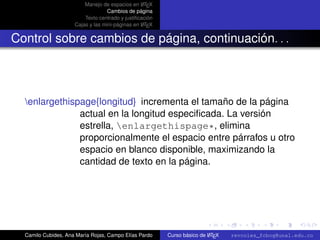 A
                         Manejo de espacios en L TEX
                                   Cambios de página
                         Texto centrado y justiﬁcación
                                                  A
                     Cajas y las mini-páginas en L TEX


Control sobre cambios de página, continuación. . .



  enlargethispage{longitud} incrementa el tamaño de la página
               actual en la longitud especiﬁcada. La versión
               estrella, enlargethispage*, elimina
               proporcionalmente el espacio entre párrafos u otro
               espacio en blanco disponible, maximizando la
               cantidad de texto en la página.



                                                                                                   university-logo



  Camilo Cubides, Ana María Rojas, Campo Elías Pardo                     A
                                                         Curso básico de L TEX   revcoles_fcbog@unal.edu.co
 