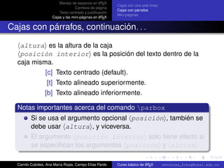 A
                         Manejo de espacios en L TEX
                                                         Cajas con una sola línea
                                   Cambios de página
                                                         Cajas con párrafos
                         Texto centrado y justiﬁcación
                                                         Mini-páginas
                                                  A
                     Cajas y las mini-páginas en L TEX


Cajas con párrafos, continuación. . .

   altura es la altura de la caja
   posición interior es la posición del texto dentro de la
  caja misma.
                 [c] Texto centrado (default).
                  [t] Texto alineado superiormente.
                 [b] Texto alineado inferiormente.

  Notas importantes acerca del comando parbox
         Si se usa el argumento opcional posición , también se
         debe usar altura , y viceversa.
         El argumento posición interior solo tiene efecto si
         se especiﬁcan los argumentos posición y altura . university-logo

  Camilo Cubides, Ana María Rojas, Campo Elías Pardo                     A
                                                         Curso básico de L TEX      revcoles_fcbog@unal.edu.co
 