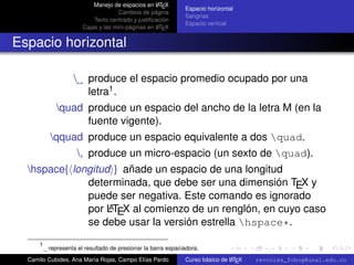 A
                            Manejo de espacios en L TEX
                                                              Espacio horizontal
                                      Cambios de página
                                                              Sangrías
                            Texto centrado y justiﬁcación
                                                              Espacio vertical
                                                     A
                        Cajas y las mini-páginas en L TEX


Espacio horizontal

                         produce el espacio promedio ocupado por una
                          letra1 .
             quad produce un espacio del ancho de la letra M (en la
                   fuente vigente).
          qquad produce un espacio equivalente a dos quad.
                       , produce un micro-espacio (un sexto de quad).
  hspace{ longitud } añade un espacio de una longitud
              determinada, que debe ser una dimensión TEX y
              puede ser negativa. Este comando es ignorado
                   A
              por LTEX al comienzo de un renglón, en cuyo caso
              se debe usar la versión estrella hspace*.
                                                                                                        university-logo

      1
          representa el resultado de presionar la barra espaciadora.
  Camilo Cubides, Ana María Rojas, Campo Elías Pardo                          A
                                                              Curso básico de L TEX   revcoles_fcbog@unal.edu.co
 