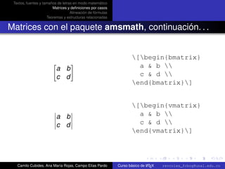 Textos, fuentes y tamaños de letras en modo matemático
                        Matrices y deﬁniciones por casos
                                   Alineación de fórmulas
                     Teoremas y estructuras relacionadas


Matrices con el paquete amsmath, continuación. . .


                                                                    [begin{bmatrix}
                          a b                                         a & b 
                          c d                                         c & d 
                                                                    end{bmatrix}]


                                                                    [begin{vmatrix}
                          a b                                         a & b 
                          c d                                         c & d 
                                                                    end{vmatrix}]

                                                                                                      university-logo



   Camilo Cubides, Ana María Rojas, Campo Elías Pardo                       A
                                                            Curso básico de L TEX   revcoles_fcbog@unal.edu.co
 