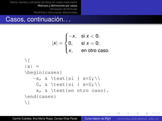Textos, fuentes y tamaños de letras en modo matemático
                        Matrices y deﬁniciones por casos
                                   Alineación de fórmulas
                     Teoremas y estructuras relacionadas


Casos, continuación. . .
                                         
                                         −x, si x < 0;
                                         
                                    |x| = 0,  si x = 0;
                                         
                                          x,  en otro caso.
                                         

             [
             |x| =
             begin{cases}
                -x, & text{si } x<0;
                 0, & text{si } x=0;
                 x, & text{en otro caso}.
             end{cases}
             ]
                                                                                                      university-logo



   Camilo Cubides, Ana María Rojas, Campo Elías Pardo                       A
                                                            Curso básico de L TEX   revcoles_fcbog@unal.edu.co
 