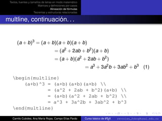 Textos, fuentes y tamaños de letras en modo matemático
                        Matrices y deﬁniciones por casos
                                   Alineación de fórmulas
                     Teoremas y estructuras relacionadas


multline, continuación. . .


       (a + b)3 = (a + b)(a + b)(a + b)
                                      = (a2 + 2ab + b2 )(a + b)
                                      = (a + b)(a2 + 2ab + b2 )
                                                            = a3 + 3a2 b + 3ab2 + b3 (1)

   begin{multline}
       (a+b)^3 = (a+b)(a+b)(a+b) 
               = (a^2 + 2ab + b^2)(a+b) 
               = (a+b)(a^2 + 2ab + b^2) 
               = a^3 + 3a^2b + 3ab^2 + b^3
                                                                                                      university-logo
   end{multline}

   Camilo Cubides, Ana María Rojas, Campo Elías Pardo                       A
                                                            Curso básico de L TEX   revcoles_fcbog@unal.edu.co
 