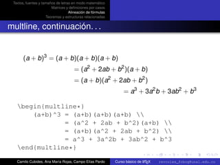Textos, fuentes y tamaños de letras en modo matemático
                        Matrices y deﬁniciones por casos
                                   Alineación de fórmulas
                     Teoremas y estructuras relacionadas


multline, continuación. . .


       (a + b)3 = (a + b)(a + b)(a + b)
                                      = (a2 + 2ab + b2 )(a + b)
                                      = (a + b)(a2 + 2ab + b2 )
                                                                = a3 + 3a2 b + 3ab2 + b3

   begin{multline*}
       (a+b)^3 = (a+b)(a+b)(a+b) 
               = (a^2 + 2ab + b^2)(a+b) 
               = (a+b)(a^2 + 2ab + b^2) 
               = a^3 + 3a^2b + 3ab^2 + b^3
                                                                                                      university-logo
   end{multline*}

   Camilo Cubides, Ana María Rojas, Campo Elías Pardo                       A
                                                            Curso básico de L TEX   revcoles_fcbog@unal.edu.co
 