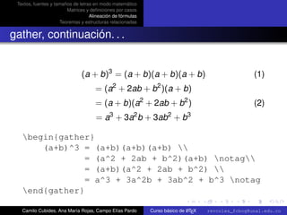 Textos, fuentes y tamaños de letras en modo matemático
                        Matrices y deﬁniciones por casos
                                   Alineación de fórmulas
                     Teoremas y estructuras relacionadas


gather, continuación. . .


                               (a + b)3 = (a + b)(a + b)(a + b)                                     (1)
                                             2                 2
                                     = (a + 2ab + b )(a + b)
                                     = (a + b)(a2 + 2ab + b2 )                                      (2)
                                            3          2            2       3
                                     = a + 3a b + 3ab + b

   begin{gather}
       (a+b)^3 = (a+b)(a+b)(a+b) 
                = (a^2 + 2ab + b^2)(a+b) notag
                = (a+b)(a^2 + 2ab + b^2) 
                = a^3 + 3a^2b + 3ab^2 + b^3 notag
                                                  university-logo
   end{gather}

   Camilo Cubides, Ana María Rojas, Campo Elías Pardo                       A
                                                            Curso básico de L TEX   revcoles_fcbog@unal.edu.co
 