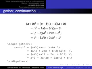 Textos, fuentes y tamaños de letras en modo matemático
                        Matrices y deﬁniciones por casos
                                   Alineación de fórmulas
                     Teoremas y estructuras relacionadas


gather, continuación. . .


                               (a + b)3 = (a + b)(a + b)(a + b)
                                     = (a2 + 2ab + b2 )(a + b)
                                     = (a + b)(a2 + 2ab + b2 )
                                     = a3 + 3a2 b + 3ab2 + b3

   begin{gather*}
       (a+b)^3 = (a+b)(a+b)(a+b) 
               = (a^2 + 2ab + b^2)(a+b) 
               = (a+b)(a^2 + 2ab + b^2) 
               = a^3 + 3a^2b + 3ab^2 + b^3
                                                                                                      university-logo
   end{gather*}

   Camilo Cubides, Ana María Rojas, Campo Elías Pardo                       A
                                                            Curso básico de L TEX   revcoles_fcbog@unal.edu.co
 