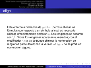 Textos, fuentes y tamaños de letras en modo matemático
                        Matrices y deﬁniciones por casos
                                   Alineación de fórmulas
                     Teoremas y estructuras relacionadas


align



   Este entorno a diferencia de gather permite alinear las
   fórmulas con respecto a un símbolo al cual es necesario
   colocar inmediatamente antes un &. Los renglones se separan
   con . Todos los renglones aparecen numerados; con el
   modiﬁcador notag se puede eliminar la numeración en
   renglones particulares; con la versión align* no se produce
   numeración alguna.



                                                                                                      university-logo



   Camilo Cubides, Ana María Rojas, Campo Elías Pardo                       A
                                                            Curso básico de L TEX   revcoles_fcbog@unal.edu.co
 
