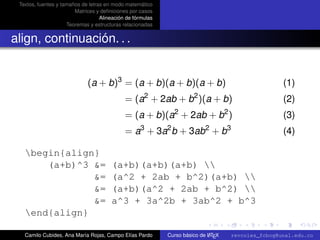Textos, fuentes y tamaños de letras en modo matemático
                        Matrices y deﬁniciones por casos
                                   Alineación de fórmulas
                     Teoremas y estructuras relacionadas


align, continuación. . .


                             (a + b)3 = (a + b)(a + b)(a + b)                                       (1)
                                                     2                2
                                             = (a + 2ab + b )(a + b)                                (2)
                                             = (a + b)(a2 + 2ab + b2 )                              (3)
                                                   3        2              2        3
                                             = a + 3a b + 3ab + b                                   (4)

   begin{align}
       (a+b)^3 &=                      (a+b)(a+b)(a+b) 
               &=                      (a^2 + 2ab + b^2)(a+b) 
               &=                      (a+b)(a^2 + 2ab + b^2) 
               &=                      a^3 + 3a^2b + 3ab^2 + b^3
                                                                                                      university-logo
   end{align}

   Camilo Cubides, Ana María Rojas, Campo Elías Pardo                       A
                                                            Curso básico de L TEX   revcoles_fcbog@unal.edu.co
 