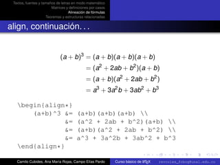 Textos, fuentes y tamaños de letras en modo matemático
                        Matrices y deﬁniciones por casos
                                   Alineación de fórmulas
                     Teoremas y estructuras relacionadas


align, continuación. . .


                             (a + b)3 = (a + b)(a + b)(a + b)
                                             = (a2 + 2ab + b2 )(a + b)
                                             = (a + b)(a2 + 2ab + b2 )
                                             = a3 + 3a2 b + 3ab2 + b3

   begin{align*}
       (a+b)^3 &=                      (a+b)(a+b)(a+b) 
                &=                     (a^2 + 2ab + b^2)(a+b) 
                &=                     (a+b)(a^2 + 2ab + b^2) 
                &=                     a^3 + 3a^2b + 3ab^2 + b^3
                                                                                                      university-logo
   end{align*}

   Camilo Cubides, Ana María Rojas, Campo Elías Pardo                       A
                                                            Curso básico de L TEX   revcoles_fcbog@unal.edu.co
 