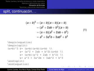 Textos, fuentes y tamaños de letras en modo matemático
                        Matrices y deﬁniciones por casos
                                   Alineación de fórmulas
                     Teoremas y estructuras relacionadas


split, continuacón. . .

                             (a + b)3 = (a + b)(a + b)(a + b)
                                             = (a2 + 2ab + b2 )(a + b)
                                                                                                    (1)
                                             = (a + b)(a2 + 2ab + b2 )
                                             = a3 + 3a2 b + 3ab2 + b3
   begin{equation}
   begin{split}
   (a+b)^3 &= (a+b)(a+b)(a+b) 
           &= (a^2 + 2ab + b^2)(a+b) 
           &= (a+b)(a^2 + 2ab + b^2) 
           &= a^3 + 3a^2b + 3ab^2 + b^3
   end{split}                                                                                        university-logo
   end{equation}
   Camilo Cubides, Ana María Rojas, Campo Elías Pardo                       A
                                                            Curso básico de L TEX   revcoles_fcbog@unal.edu.co
 
