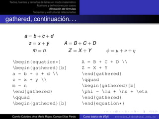 Textos, fuentes y tamaños de letras en modo matemático
                        Matrices y deﬁniciones por casos
                                   Alineación de fórmulas
                     Teoremas y estructuras relacionadas


gathered, continuación. . .

             a=b+c+d
                 z =x +y                       A=B+C+D
                    m=n                           Z =X +Y                      φ=µ+ν+η

   begin{equation*}                                        A = B + C + D 
   begin{gathered}[b]                                      Z = X + Y
   a = b + c + d                                          end{gathered}
   z = x + y                                              qquad
   m = n                                                    begin{gathered}[b]
   end{gathered}                                           phi = mu + nu + eta
   qquad                                                   end{gathered}
   begin{gathered}[b]                                      end{equation*}      university-logo



   Camilo Cubides, Ana María Rojas, Campo Elías Pardo                       A
                                                            Curso básico de L TEX   revcoles_fcbog@unal.edu.co
 