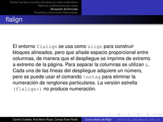 Textos, fuentes y tamaños de letras en modo matemático
                        Matrices y deﬁniciones por casos
                                   Alineación de fórmulas
                     Teoremas y estructuras relacionadas


ﬂalign



   El entorno flalign se usa como align para construir
   bloques alineados, pero que añade espacio proporcional entre
   columnas, de manera que el despliegue se imprime de extremo
   a extremo de la página. Para separar la columnas se utilizan &.
   Cada una de las líneas del despliegue adquiere un número,
   pero se puede usar el comando notag para eliminar la
   numeración de renglones particulares. La versión estrella
   (flalign*) no produce numeración.


                                                                                                      university-logo



   Camilo Cubides, Ana María Rojas, Campo Elías Pardo                       A
                                                            Curso básico de L TEX   revcoles_fcbog@unal.edu.co
 