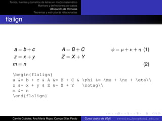 Textos, fuentes y tamaños de letras en modo matemático
                        Matrices y deﬁniciones por casos
                                   Alineación de fórmulas
                     Teoremas y estructuras relacionadas


ﬂalign



    a=b+c                                   A=B+C                                   φ = µ + ν + η (1)
    z =x +y                                Z =X +Y
   m=n                                                                                                (2)

   begin{flalign}
   a &= b + c & A &= B + C & phi &= mu + nu + eta
   z &= x + y & Z &= X + Y   notag
   m &= n
   end{flalign}

                                                                                                        university-logo



   Camilo Cubides, Ana María Rojas, Campo Elías Pardo                       A
                                                            Curso básico de L TEX     revcoles_fcbog@unal.edu.co
 