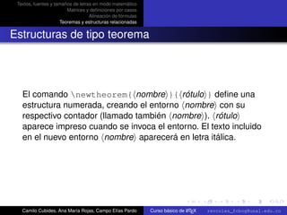 Textos, fuentes y tamaños de letras en modo matemático
                        Matrices y deﬁniciones por casos
                                   Alineación de fórmulas
                     Teoremas y estructuras relacionadas


Estructuras de tipo teorema




   El comando newtheorem{ nombre }{ rótulo } deﬁne una
   estructura numerada, creando el entorno nombre con su
   respectivo contador (llamado también nombre ). rótulo
   aparece impreso cuando se invoca el entorno. El texto incluido
   en el nuevo entorno nombre aparecerá en letra itálica.




                                                                                                      university-logo



   Camilo Cubides, Ana María Rojas, Campo Elías Pardo                       A
                                                            Curso básico de L TEX   revcoles_fcbog@unal.edu.co
 