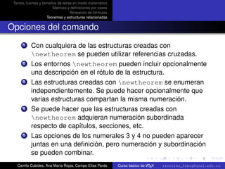 Textos, fuentes y tamaños de letras en modo matemático
                        Matrices y deﬁniciones por casos
                                   Alineación de fórmulas
                     Teoremas y estructuras relacionadas


Opciones del comando
      1    Con cualquiera de las estructuras creadas con
           newtheorem se pueden utilizar referencias cruzadas.
      2    Los entornos newtheorem pueden incluir opcionalmente
           una descripción en el rótulo de la estructura.
      3    Las estructuras creadas con newtheorem se enumeran
           independientemente. Se puede hacer opcionalmente que
           varias estructuras compartan la misma numeración.
      4    Se puede hacer que las estructuras creadas con
           newtheorem adquieran numeración subordinada
           respecto de capítulos, secciones, etc.
      5    Las opciones de los numerales 3 y 4 no pueden aparecer
           juntas en una deﬁnición, pero numeración y subordinación
                                                                  university-logo
           se pueden combinar.
   Camilo Cubides, Ana María Rojas, Campo Elías Pardo                       A
                                                            Curso básico de L TEX   revcoles_fcbog@unal.edu.co
 