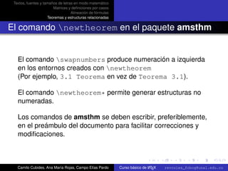 Textos, fuentes y tamaños de letras en modo matemático
                        Matrices y deﬁniciones por casos
                                   Alineación de fórmulas
                     Teoremas y estructuras relacionadas


El comando newtheorem en el paquete amsthm


   El comando swapnumbers produce numeración a izquierda
   en los entornos creados con newtheorem
   (Por ejemplo, 3.1 Teorema en vez de Teorema 3.1).

   El comando newtheorem* permite generar estructuras no
   numeradas.

   Los comandos de amsthm se deben escribir, preferiblemente,
   en el preámbulo del documento para facilitar correcciones y
   modiﬁcaciones.

                                                                                                      university-logo



   Camilo Cubides, Ana María Rojas, Campo Elías Pardo                       A
                                                            Curso básico de L TEX   revcoles_fcbog@unal.edu.co
 