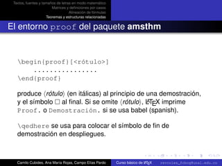Textos, fuentes y tamaños de letras en modo matemático
                        Matrices y deﬁniciones por casos
                                   Alineación de fórmulas
                     Teoremas y estructuras relacionadas


El entorno proof del paquete amsthm


   begin{proof}[<rótulo>]
       ................
   end{proof}

   produce rótulo (en itálicas) al principio de una demostración,
                                                A
   y el símbolo al ﬁnal. Si se omite rótulo , LTEX imprime
   Proof. o Demostración. si se usa babel (spanish).

   qedhere se usa para colocar el símbolo de ﬁn de
   demostración en despliegues.
                                                                                                      university-logo



   Camilo Cubides, Ana María Rojas, Campo Elías Pardo                       A
                                                            Curso básico de L TEX   revcoles_fcbog@unal.edu.co
 