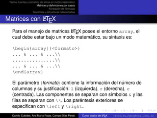 Textos, fuentes y tamaños de letras en modo matemático
                        Matrices y deﬁniciones por casos
                                   Alineación de fórmulas
                     Teoremas y estructuras relacionadas

             A
Matrices con LTEX
                              A
   Para el manejo de matrices LTEX posee el entorno array, el
   cual debe estar bajo un modo matemático, su sintaxis es:

   begin{array}{<formato>}
   ... & ... & ...
   ...............
   ... & ... & ...
   end{array}

   El parámetro formato contiene la información del número de
   columnas y su justiﬁcación: l (izquierda), r (derecha), c
   (centrada). Las componentes se separan con símbolos & y las
   ﬁlas se separan con . Los paréntesis exteriores se       university-logo
   especiﬁcan con left y right.
   Camilo Cubides, Ana María Rojas, Campo Elías Pardo                       A
                                                            Curso básico de L TEX   revcoles_fcbog@unal.edu.co
 