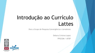 Introdução ao Currículo
Lattes
Para o Grupo de Pesquisa Convergência e Jornalismo
Debora Cristina Lopez
PPGCOM / UFOP
 