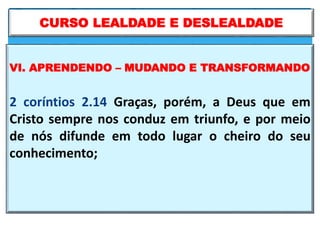 VI. APRENDENDO – MUDANDO E TRANSFORMANDO
2 coríntios 2.14 Graças, porém, a Deus que em
Cristo sempre nos conduz em triunfo, e por meio
de nós difunde em todo lugar o cheiro do seu
conhecimento;
CURSO LEALDADE E DESLEALDADE
 
