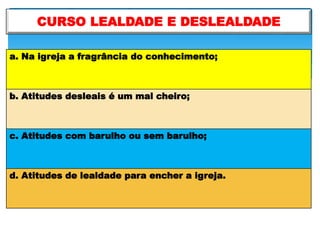 CURSO LEALDADE E DESLEALDADE
a. Na igreja a fragrância do conhecimento;
b. Atitudes desleais é um mal cheiro;
c. Atitudes com barulho ou sem barulho;
d. Atitudes de lealdade para encher a igreja.
 