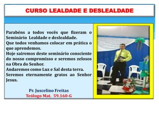 Parabéns a todos vocês que fizeram o
Seminário Lealdade e deslealdade.
Que todos venhamos colocar em prática o
que aprendemos.
Hoje sairemos deste seminário consciente
do nosso compromisso e seremos zelosos
na Obra do Senhor.
Andaremos como Luz e Sal desta terra.
Seremos eternamente gratos ao Senhor
Jesus.
Pr. Juscelino Freitas
Teólogo Mat. 59.160-G
CURSO LEALDADE E DESLEALDADE
 